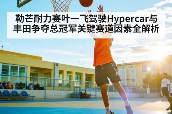 勒芒耐力赛叶一飞驾驶Hypercar与丰田争夺总冠军关键赛道因素全解析