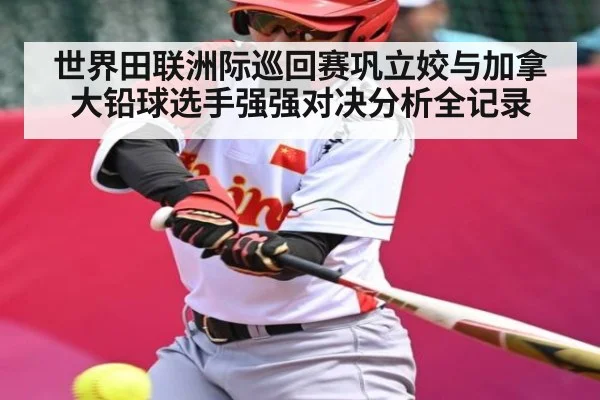 世界田联洲际巡回赛巩立姣与加拿大铅球选手强强对决分析全记录